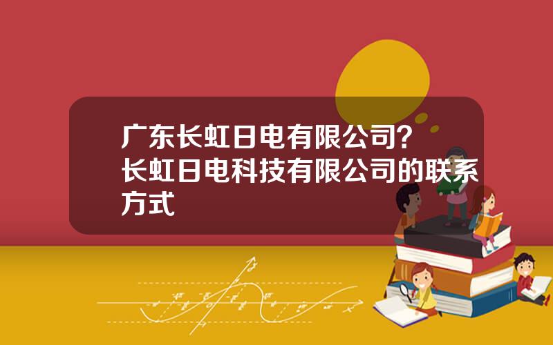 广东长虹日电有限公司？ 长虹日电科技有限公司的联系方式